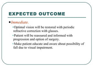 EXPECTED OUTCOME Immediate. Optimal vision will be restored with periodic refractive correction with glasses. Patient will be reassured and informed with progression and option of surgery. Make patient educate and aware about possibility of fall due to visual impairment. 