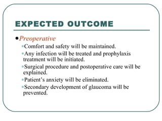 EXPECTED OUTCOME Preoperative Comfort and safety will be maintained. Any infection will be treated and prophylaxis treatment will be initiated. Surgical procedure and postoperative care will be explained. Patient’s anxiety will be eliminated. Secondary development of glaucoma will be prevented. 