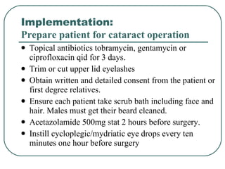 Implementation:  Prepare patient for cataract operation Topical antibiotics tobramycin, gentamycin or ciprofloxacin qid for 3 days. Trim or cut upper lid eyelashes  Obtain written and detailed consent from the patient or first degree relatives. Ensure each patient take scrub bath including face and hair. Males must get their beard cleaned. Acetazolamide 500mg stat 2 hours before surgery. Instill cycloplegic/mydriatic eye drops every ten minutes one hour before surgery 