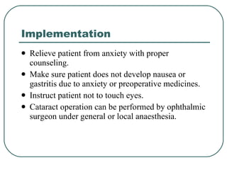Implementation Relieve patient from anxiety with proper counseling. Make sure patient does not develop nausea or gastritis due to anxiety or preoperative medicines. Instruct patient not to touch eyes. Cataract operation can be performed by ophthalmic surgeon under general or local anaesthesia.  