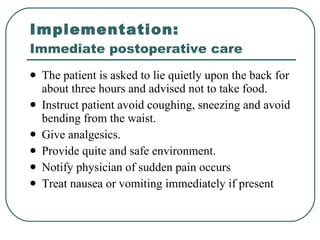 Implementation:  Immediate postoperative care The patient is asked to lie quietly upon the back for about three hours and advised not to take food. Instruct patient avoid coughing, sneezing and avoid bending from the waist. Give analgesics. Provide quite and safe environment. Notify physician of sudden pain occurs Treat nausea or vomiting immediately if present  