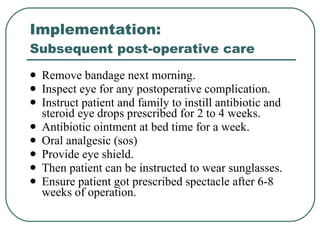 Implementation:  Subsequent post-operative care Remove bandage next morning. Inspect eye for any postoperative complication. Instruct patient and family to instill antibiotic and steroid eye drops prescribed for 2 to 4 weeks.  Antibiotic ointment at bed time for a week.  Oral analgesic (sos)  Provide eye shield.  Then patient can be instructed to wear sunglasses. Ensure patient got prescribed spectacle after 6-8 weeks of operation. 