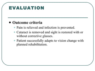 EVALUATION Outcome criteria Pain is relieved and infection is prevented. Cataract is removed and sight is restored with or without corrective glasses. Patient successfully adapts to vision change with planned rehabilitation.  