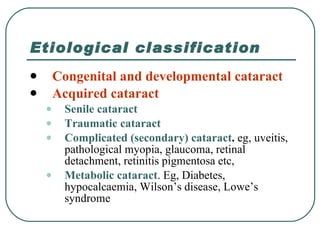 Etiological classification Congenital and developmental cataract Acquired cataract Senile cataract Traumatic cataract Complicated (secondary) cataract .  eg, uveitis, pathological myopia, glaucoma, retinal detachment, retinitis pigmentosa etc, Metabolic cataract . Eg, Diabetes, hypocalcaemia, Wilson’s disease, Lowe’s syndrome  