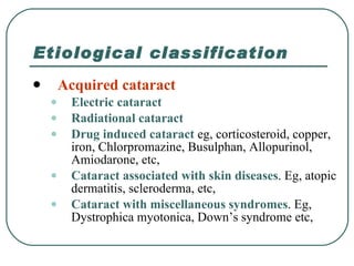 Etiological classification Acquired cataract Electric cataract   Radiational cataract Drug induced cataract  eg, corticosteroid, copper, iron, Chlorpromazine, Busulphan, Allopurinol, Amiodarone, etc, Cataract associated with skin diseases . Eg, atopic dermatitis, scleroderma, etc, Cataract with miscellaneous syndromes . Eg, Dystrophica myotonica, Down’s syndrome etc, 