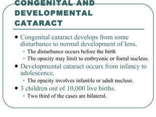 CONGENITAL AND DEVELOPMENTAL CATARACT Congenital cataract develops from some disturbance to normal development of lens .  The disturbance occurs before the birth  The opacity may limit to embryonic or foetal nucleus.  Developmental cataract occurs from infancy to adolescence.  The opacity involves infantile or adult nucleus.  3 children out of 10,000 live births.   Two third of the cases are bilateral.  