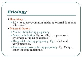 Etiology Hereditary.  1/3 rd  hereditary, common mode: autosomal dominant inheritance Maternal factors.   Malnutrition during pregnancy . Maternal infection . Eg, rubella, toxoplasmosis, cytomegalo-inclusion disease. Drug intake during pregnancy. Eg,  thalidomide, corticosteroids. Radiation exposure during pregnancy.  Eg, X-rays, other ionizing radiations. 