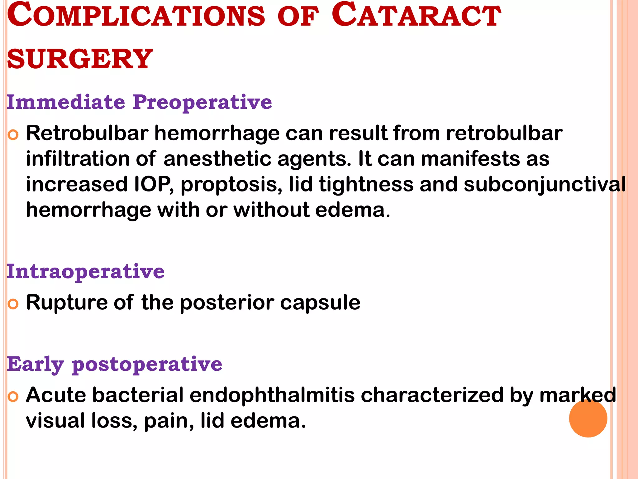 COMPLICATIONS OF CATARACT
SURGERY
Immediate Preoperative
 Retrobulbar hemorrhage can result from retrobulbar
infiltration of anesthetic agents. It can manifests as
increased IOP, proptosis, lid tightness and subconjunctival
hemorrhage with or without edema.
Intraoperative
 Rupture of the posterior capsule
Early postoperative
 Acute bacterial endophthalmitis characterized by marked
visual loss, pain, lid edema.
 