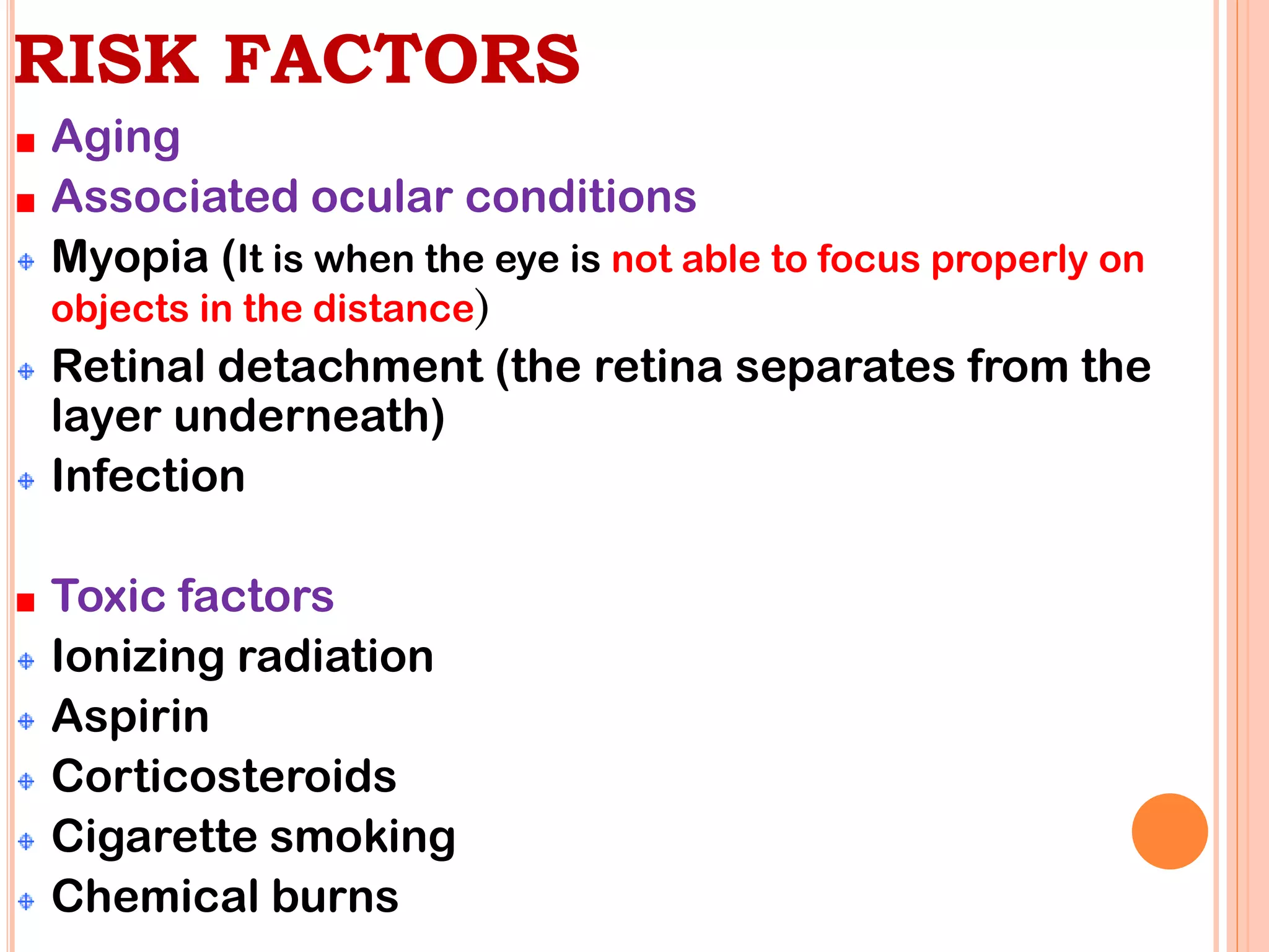 RISK FACTORS
Aging
Associated ocular conditions
Myopia (It is when the eye is not able to focus properly on
objects in the distance)
Retinal detachment (the retina separates from the
layer underneath)
Infection
Toxic factors
Ionizing radiation
Aspirin
Corticosteroids
Cigarette smoking
Chemical burns
 