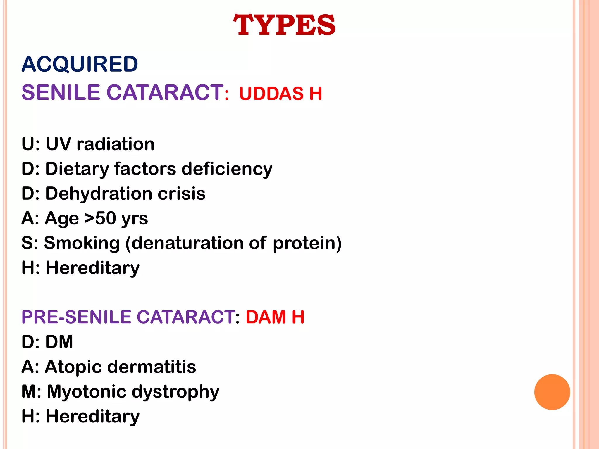 TYPES
ACQUIRED
SENILE CATARACT: UDDAS H
U: UV radiation
D: Dietary factors deficiency
D: Dehydration crisis
A: Age >50 yrs
S: Smoking (denaturation of protein)
H: Hereditary
PRE-SENILE CATARACT: DAM H
D: DM
A: Atopic dermatitis
M: Myotonic dystrophy
H: Hereditary
 