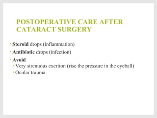 POSTOPERATIVE CARE AFTER
CATARACT SURGERY
• Steroid drops (inflammation)
• Antibiotic drops (infection)
• Avoid
• Very strenuous exertion (rise the pressure in the eyeball)
• Ocular trauma.
 
