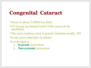 Congenital Cataract
•Occur in about 3:10000 live birth.
•2/3 of case are bilateral (half of the cause can be
identified)
•The most common cause is genetic mutation usually AD
•It can cause ambylopia in infants.
•It is divided to:
1. Systemic association
2. Non-systemic association
 