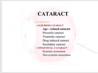 CATARACT
DIVIDED TO :
• ACQUIRED CATARACT
Age - related cataract
Presenile cataract
Traumatic cataract
Drug induced cataract
Secondary cataract
• CONGENITAL CATARACT
Systemic association
Non-systemic association
 