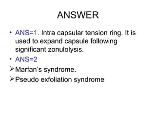 ANSWER
• ANS=1. Intra capsular tension ring. It is
used to expand capsule following
significant zonulolysis.
• ANS=2
Marfan’s syndrome.
Pseudo exfoliation syndrome
 
