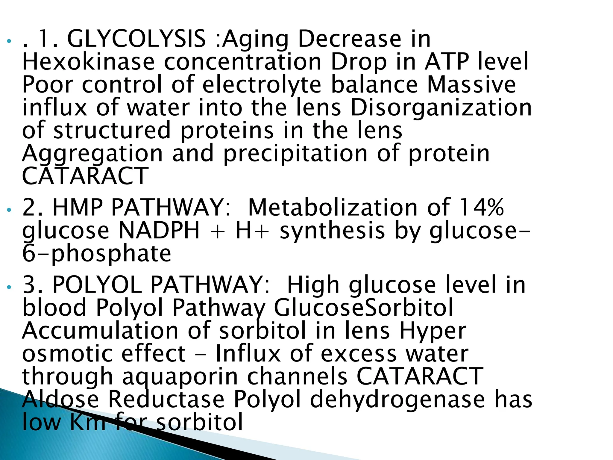 • . 1. GLYCOLYSIS :Aging Decrease in
Hexokinase concentration Drop in ATP level
Poor control of electrolyte balance Massive
influx of water into the lens Disorganization
of structured proteins in the lens
Aggregation and precipitation of protein
CATARACT
• 2. HMP PATHWAY: Metabolization of 14%
glucose NADPH + H+ synthesis by glucose-
6-phosphate
• 3. POLYOL PATHWAY: High glucose level in
blood Polyol Pathway GlucoseSorbitol
Accumulation of sorbitol in lens Hyper
osmotic effect - Influx of excess water
through aquaporin channels CATARACT
Aldose Reductase Polyol dehydrogenase has
low Km for sorbitol
 