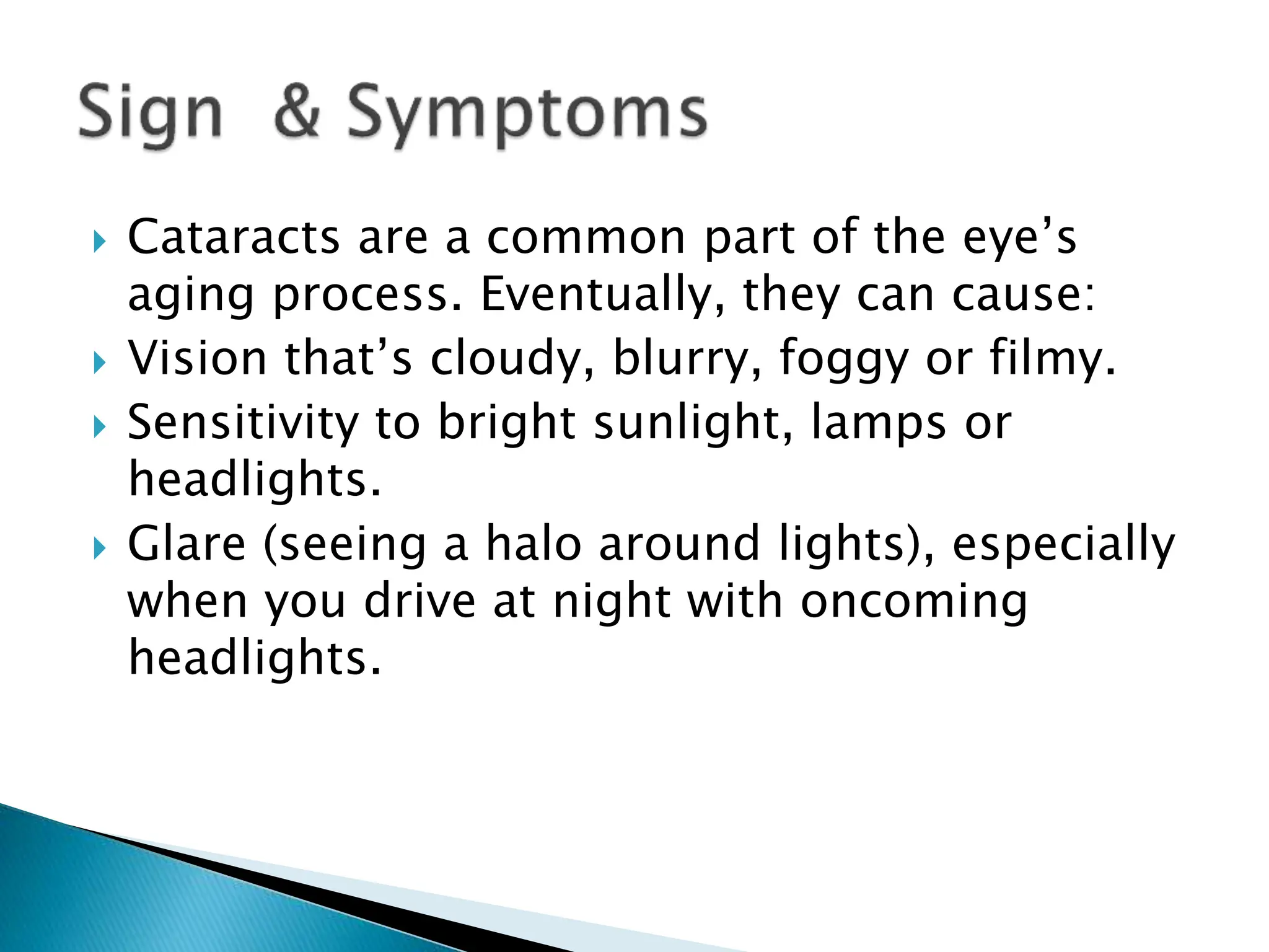  Cataracts are a common part of the eye’s
aging process. Eventually, they can cause:
 Vision that’s cloudy, blurry, foggy or filmy.
 Sensitivity to bright sunlight, lamps or
headlights.
 Glare (seeing a halo around lights), especially
when you drive at night with oncoming
headlights.
 