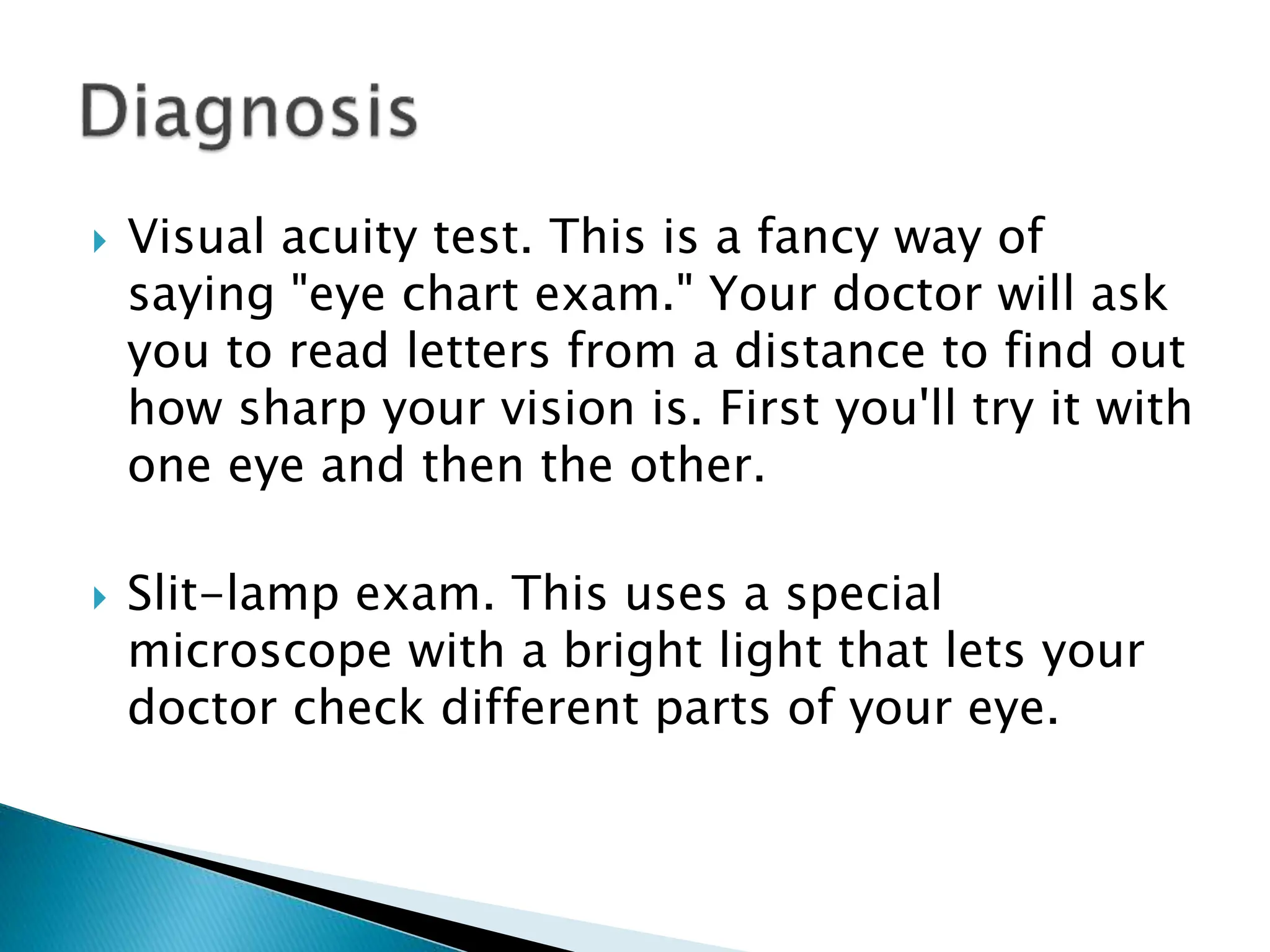  Visual acuity test. This is a fancy way of
saying "eye chart exam." Your doctor will ask
you to read letters from a distance to find out
how sharp your vision is. First you'll try it with
one eye and then the other.
 Slit-lamp exam. This uses a special
microscope with a bright light that lets your
doctor check different parts of your eye.
 