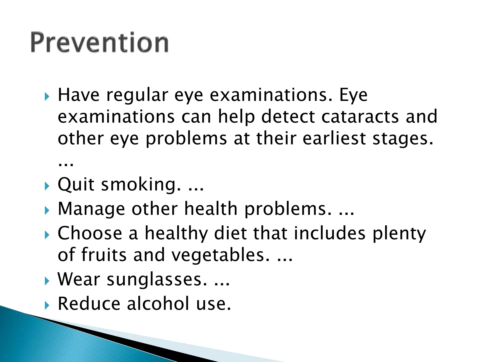  Have regular eye examinations. Eye
examinations can help detect cataracts and
other eye problems at their earliest stages.
...
 Quit smoking. ...
 Manage other health problems. ...
 Choose a healthy diet that includes plenty
of fruits and vegetables. ...
 Wear sunglasses. ...
 Reduce alcohol use.
 
