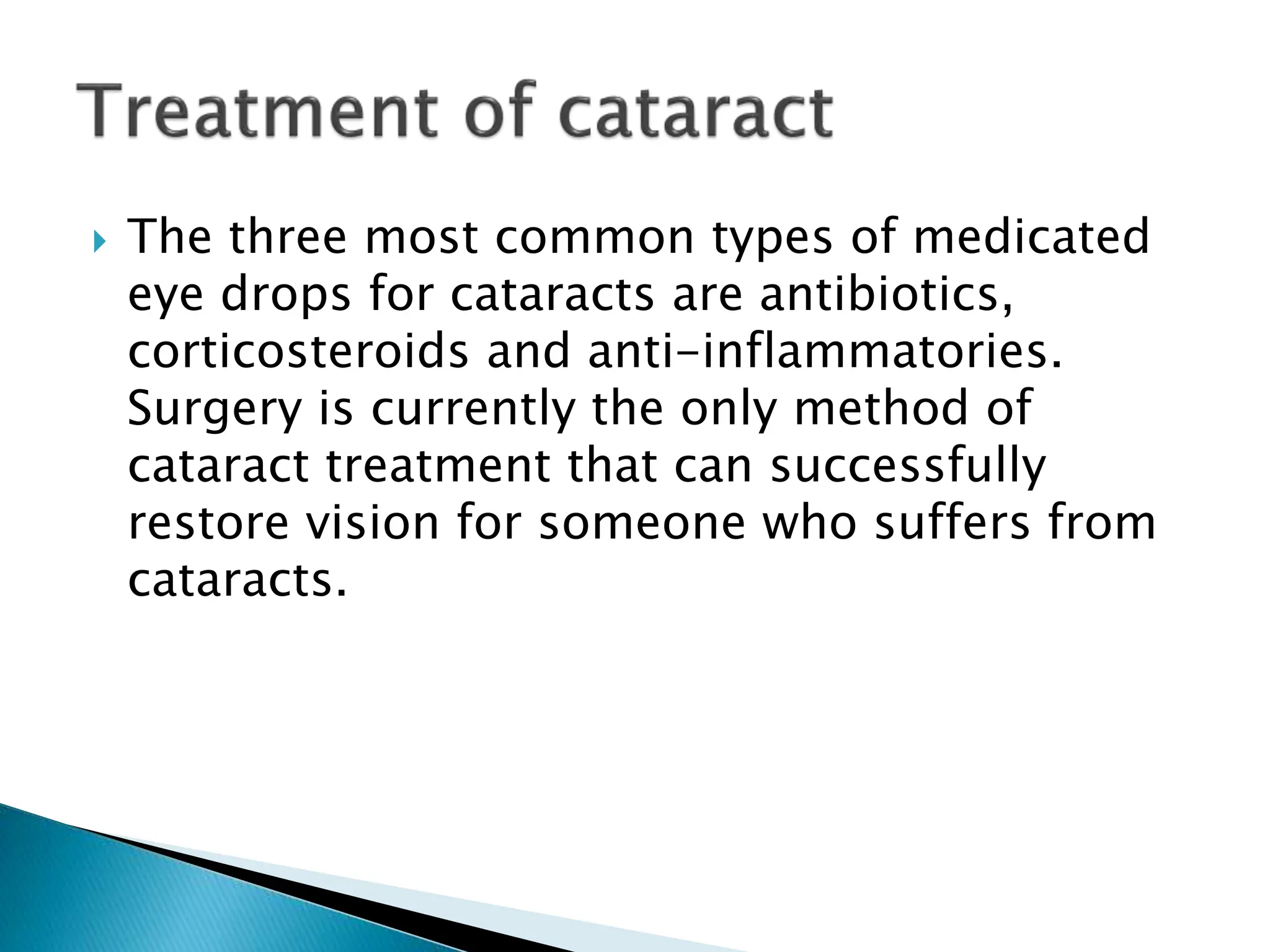  The three most common types of medicated
eye drops for cataracts are antibiotics,
corticosteroids and anti-inflammatories.
Surgery is currently the only method of
cataract treatment that can successfully
restore vision for someone who suffers from
cataracts.
 