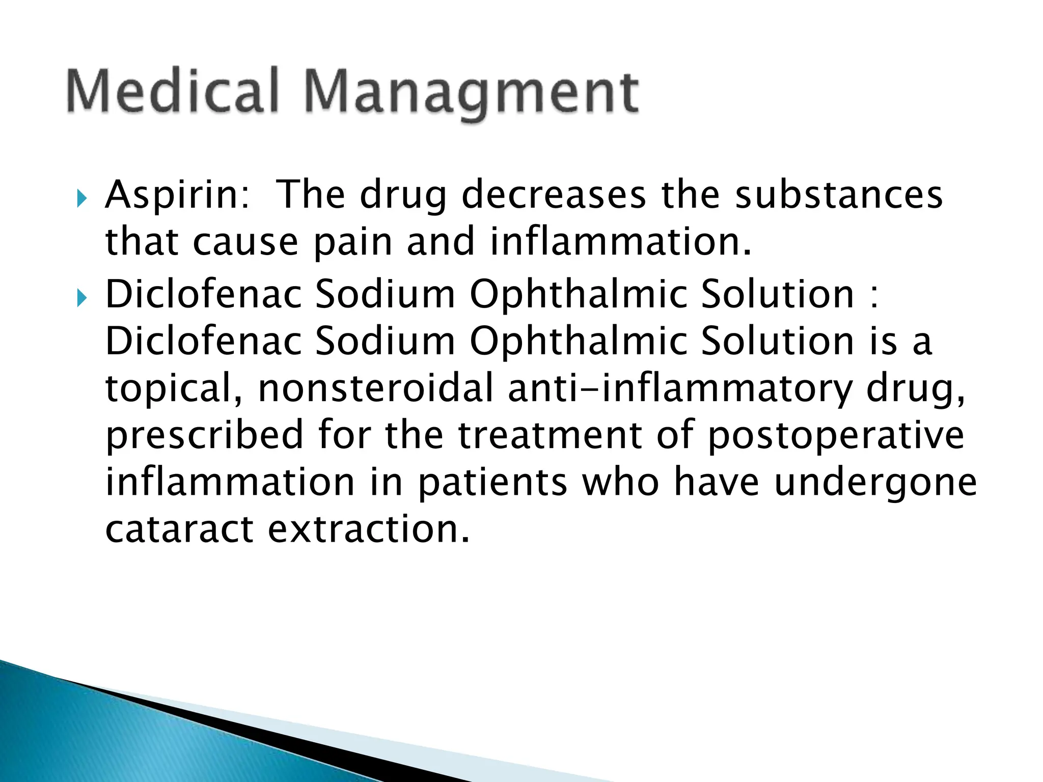  Aspirin: The drug decreases the substances
that cause pain and inflammation.
 Diclofenac Sodium Ophthalmic Solution :
Diclofenac Sodium Ophthalmic Solution is a
topical, nonsteroidal anti-inflammatory drug,
prescribed for the treatment of postoperative
inflammation in patients who have undergone
cataract extraction.
 
