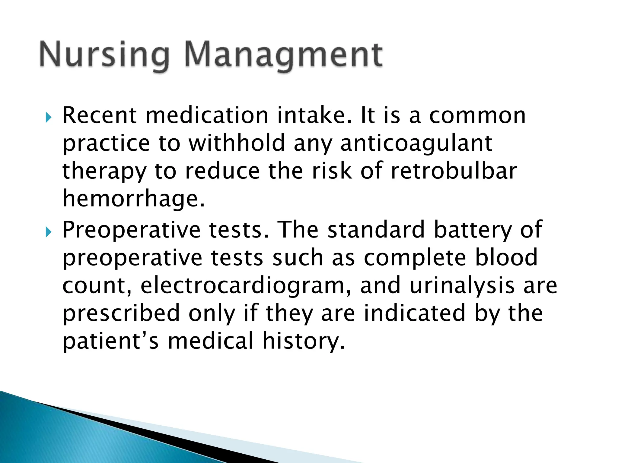  Recent medication intake. It is a common
practice to withhold any anticoagulant
therapy to reduce the risk of retrobulbar
hemorrhage.
 Preoperative tests. The standard battery of
preoperative tests such as complete blood
count, electrocardiogram, and urinalysis are
prescribed only if they are indicated by the
patient’s medical history.
 