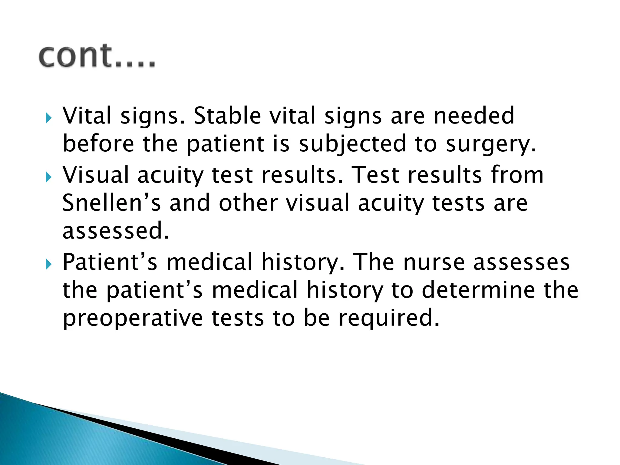  Vital signs. Stable vital signs are needed
before the patient is subjected to surgery.
 Visual acuity test results. Test results from
Snellen’s and other visual acuity tests are
assessed.
 Patient’s medical history. The nurse assesses
the patient’s medical history to determine the
preoperative tests to be required.
 