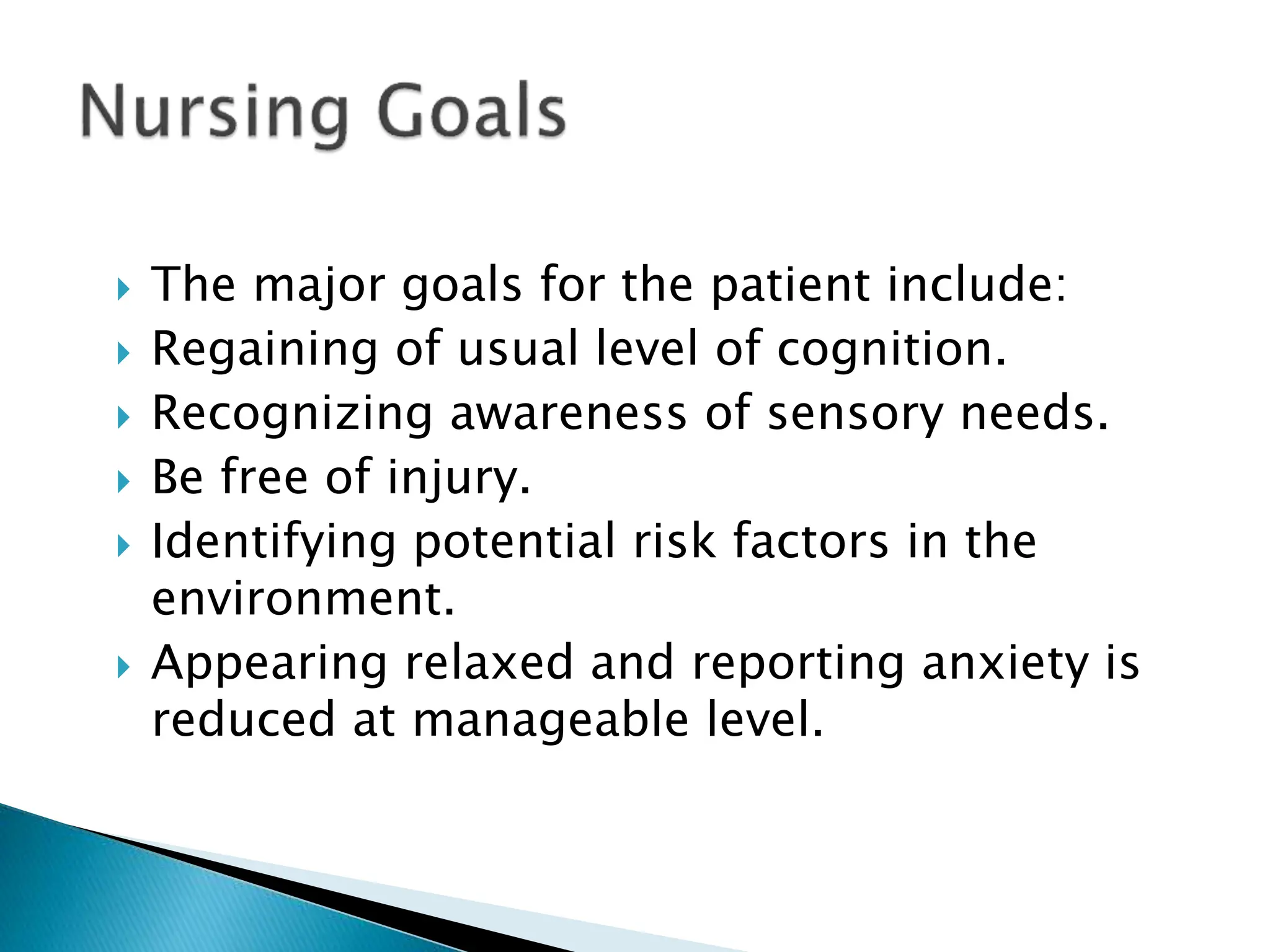  The major goals for the patient include:
 Regaining of usual level of cognition.
 Recognizing awareness of sensory needs.
 Be free of injury.
 Identifying potential risk factors in the
environment.
 Appearing relaxed and reporting anxiety is
reduced at manageable level.
 