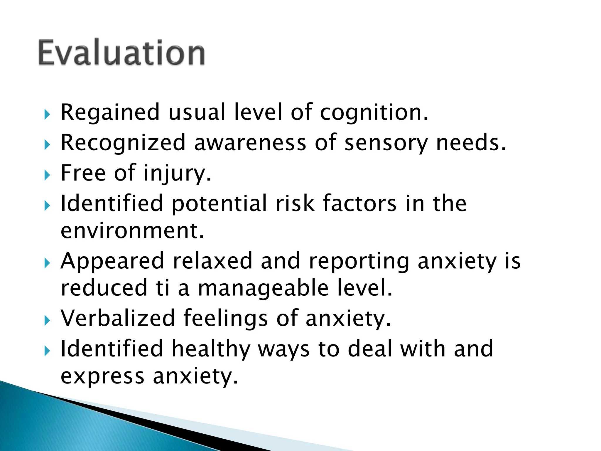  Regained usual level of cognition.
 Recognized awareness of sensory needs.
 Free of injury.
 Identified potential risk factors in the
environment.
 Appeared relaxed and reporting anxiety is
reduced ti a manageable level.
 Verbalized feelings of anxiety.
 Identified healthy ways to deal with and
express anxiety.
 