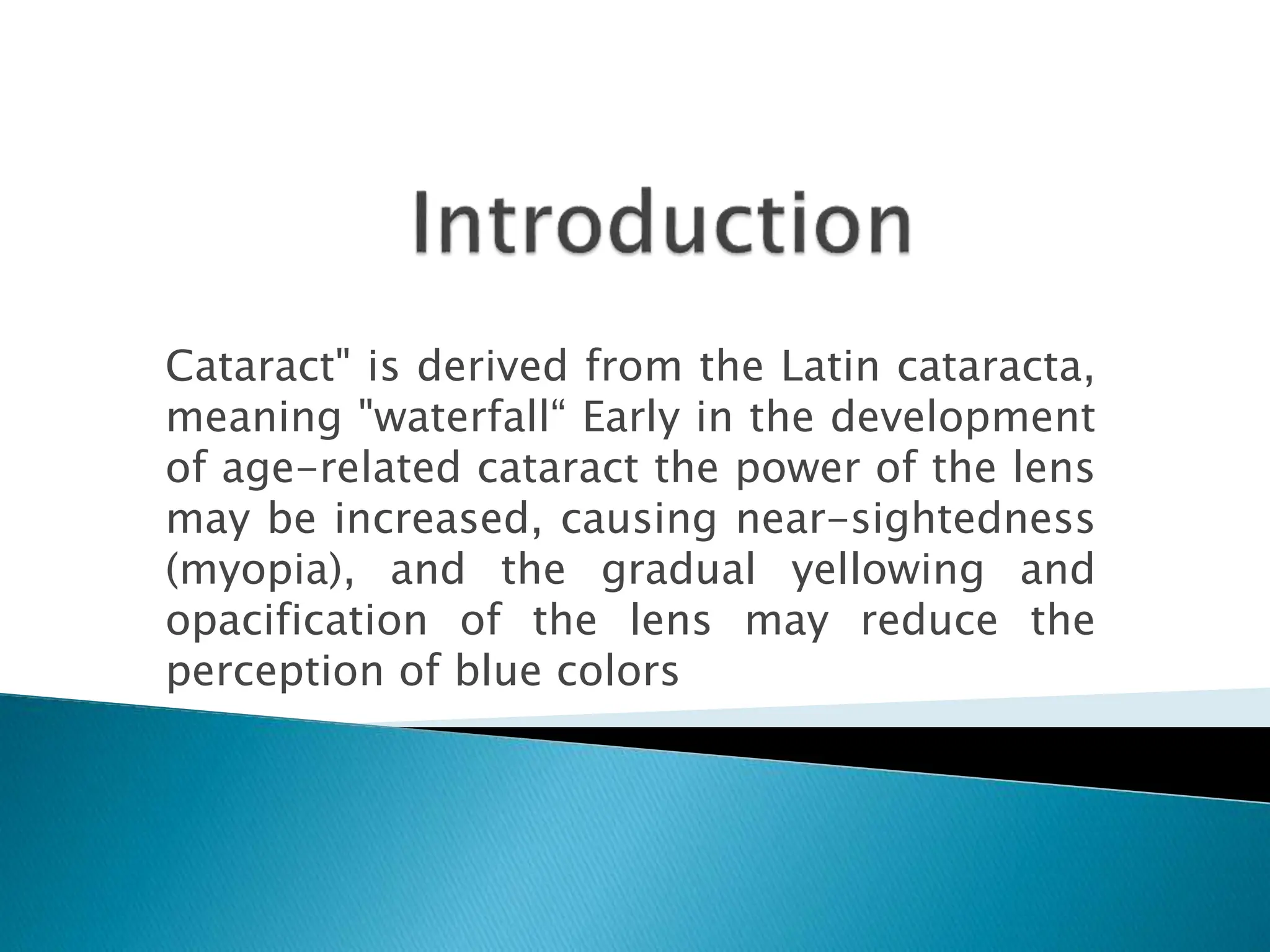 Cataract" is derived from the Latin cataracta,
meaning "waterfall“ Early in the development
of age-related cataract the power of the lens
may be increased, causing near-sightedness
(myopia), and the gradual yellowing and
opacification of the lens may reduce the
perception of blue colors
 