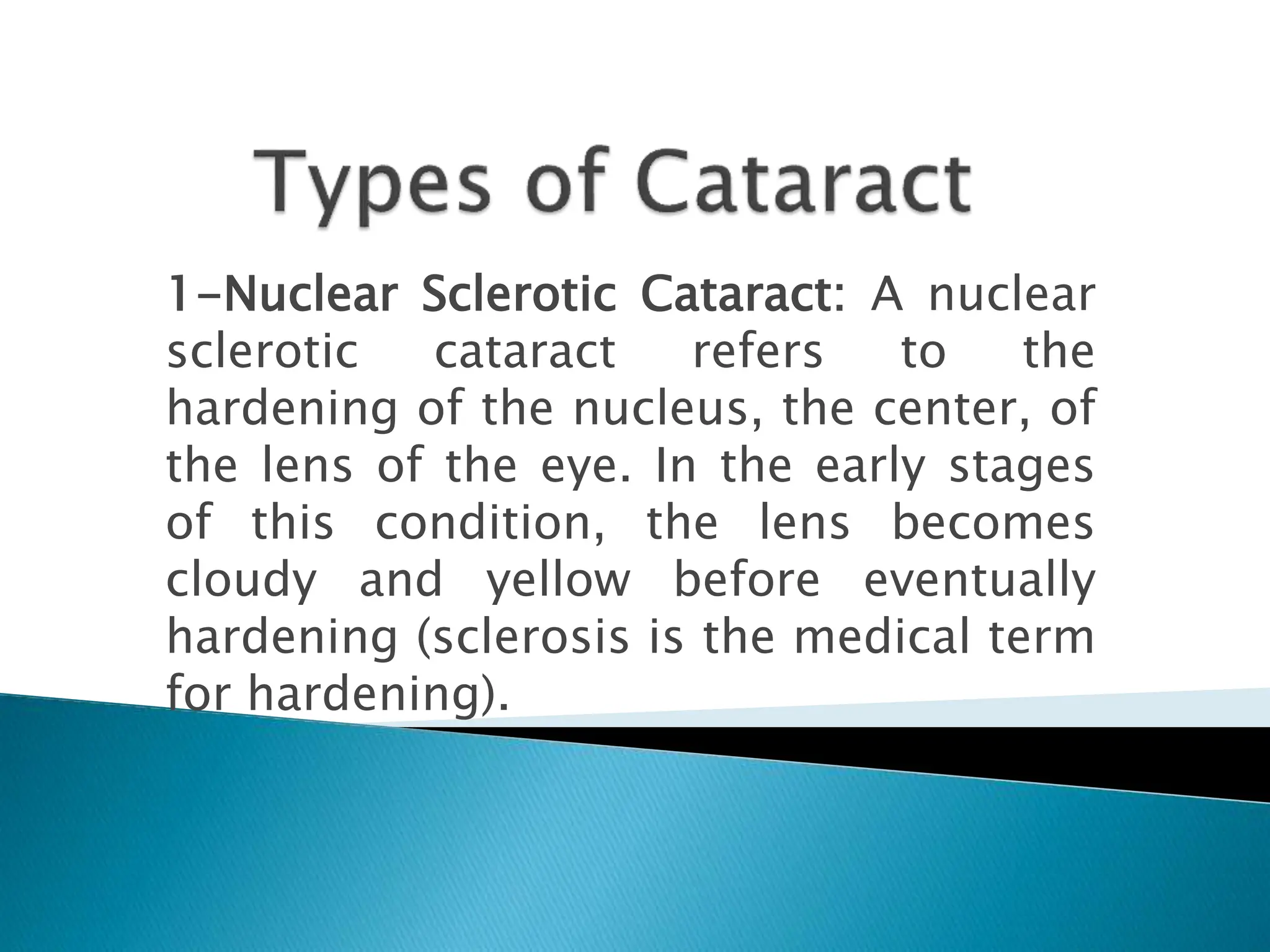 1-Nuclear Sclerotic Cataract: A nuclear
sclerotic cataract refers to the
hardening of the nucleus, the center, of
the lens of the eye. In the early stages
of this condition, the lens becomes
cloudy and yellow before eventually
hardening (sclerosis is the medical term
for hardening).
 