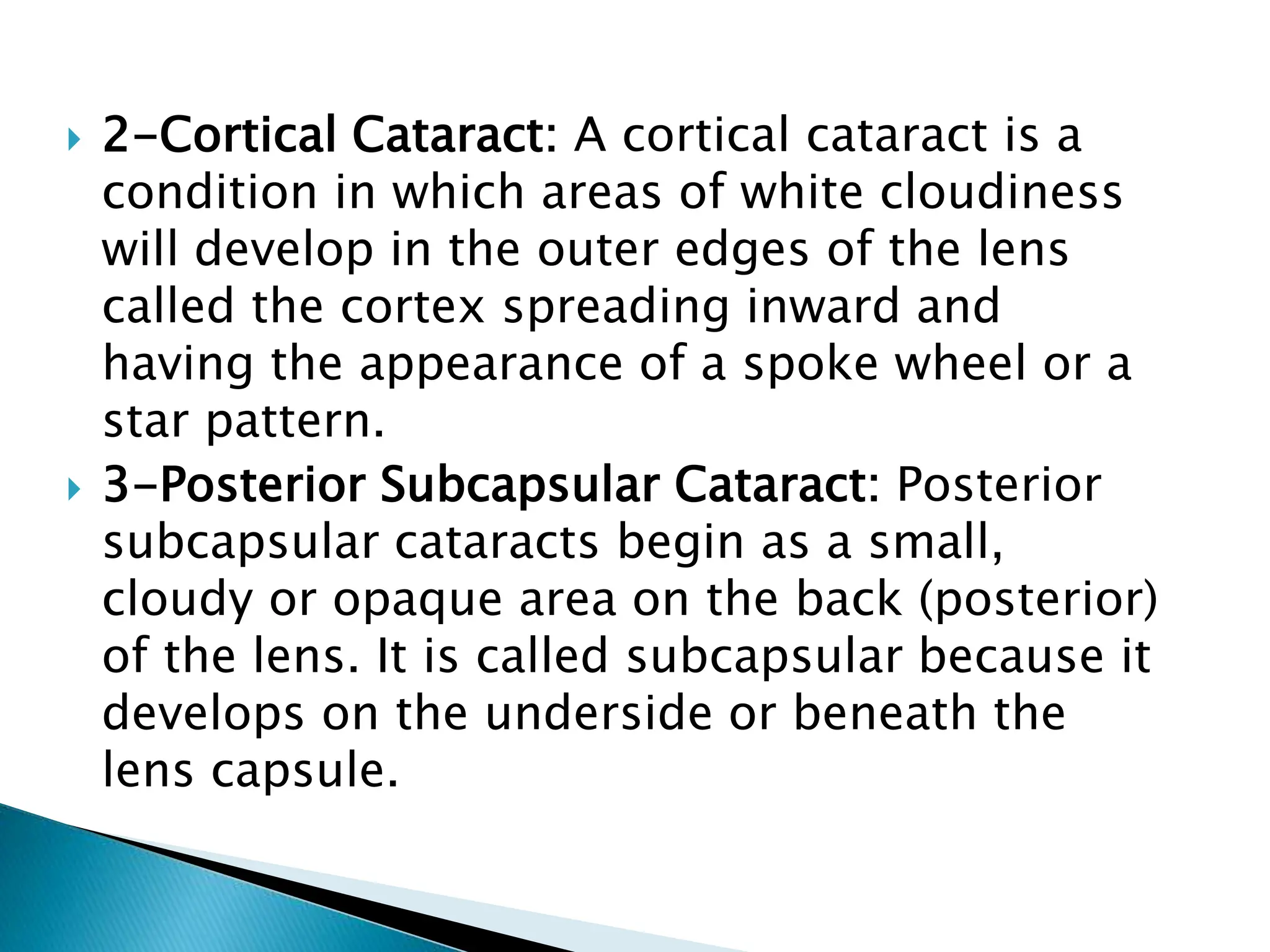  2-Cortical Cataract: A cortical cataract is a
condition in which areas of white cloudiness
will develop in the outer edges of the lens
called the cortex spreading inward and
having the appearance of a spoke wheel or a
star pattern.
 3-Posterior Subcapsular Cataract: Posterior
subcapsular cataracts begin as a small,
cloudy or opaque area on the back (posterior)
of the lens. It is called subcapsular because it
develops on the underside or beneath the
lens capsule.
 