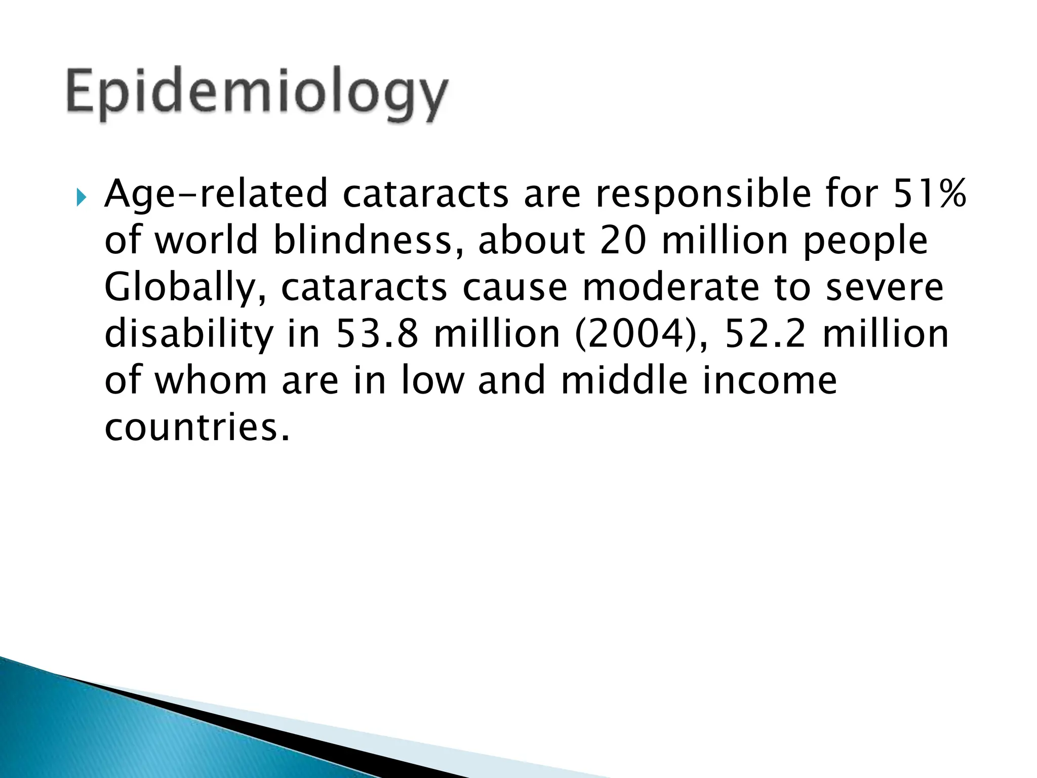  Age-related cataracts are responsible for 51%
of world blindness, about 20 million people
Globally, cataracts cause moderate to severe
disability in 53.8 million (2004), 52.2 million
of whom are in low and middle income
countries.
 