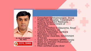 • Consultant Ophthalmologist, Divya
Prabha Eye Hospital, Trivandrum
• Visiting Consultant Maldicare,
Maldives & Government of
Seychelles
• Travelling Fellow in Glaucoma, Royal
Victoria Infirmary, UK
• Cataract Fellowship, Sankara
Netralaya Chennai
• Best Doctor Awardee, Government
of Kerala
• State Vice-President QPMPA Kerala
• State Co ordinator Prevention of
Blindness Project
• PADI certified scuba diver
Dr. Devin Prabhakar
MS, FRCS
 