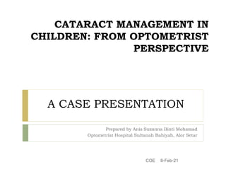 CATARACT MANAGEMENT IN
CHILDREN: FROM OPTOMETRIST
PERSPECTIVE
Prepared by Anis Suzanna Binti Mohamad
Optometrist Hospital Sultanah Bahiyah, Alor Setar
A CASE PRESENTATION
8-Feb-21
COE
 