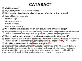 CATARACT
1) what is cataract?
@ Any opacity in the lens is called cataract
2) What are the clinical course of development of senile cortical cataract?
@ Stage of lamellar separation
incipient stage
intumescent stage
mature cataract
hyper mature cataract
3) What are the complications which may occur during immature stage?
@ Progressive swelling of lens due to swelling of lens fiber can push the iris forward and
can lead to secondary angle closure glaucoma.(phaco morphic glaucoma)
4) What complications can occur if senile mature cataract is not operated?
@ If senile mature cataract is not operated and lens not removed, it causes subluxation,
lens dislocation, secondary glaucoma (phaecolytic), phaco anaphylactic uveitis.
5) Why glaucoma develops during hyper mature stage?
@ After hyper maturity of cataract small pores appears on anterior capsule through
which liquefied protein material comes out of the lens which blocks the trabecular
mesh work and this protein material is engulfed by macrophages which block
trabecular mesh work leading to phaecolytic open angle glaucoma.
 
