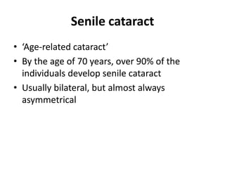 Senile cataract
• ‘Age-related cataract’
• By the age of 70 years, over 90% of the
individuals develop senile cataract
• Usually bilateral, but almost always
asymmetrical
 