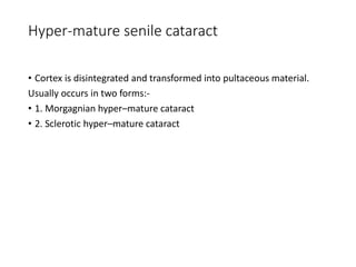 Hyper-mature senile cataract
• Cortex is disintegrated and transformed into pultaceous material.
Usually occurs in two forms:-
• 1. Morgagnian hyper–mature cataract
• 2. Sclerotic hyper–mature cataract
 