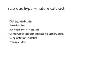 Sclerotic hyper–mature cataract
• Disintegrated cortex.
• Shrunken lens.
• Wrinkled anterior capsule .
• Dense white capsular cataract in pupillary area.
• Deep Anterior-Chamber.
• Tremulous Iris .
 