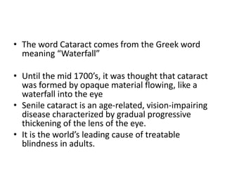 • The word Cataract comes from the Greek word
meaning “Waterfall”
• Until the mid 1700’s, it was thought that cataract
was formed by opaque material flowing, like a
waterfall into the eye
• Senile cataract is an age-related, vision-impairing
disease characterized by gradual progressive
thickening of the lens of the eye.
• It is the world’s leading cause of treatable
blindness in adults.
 