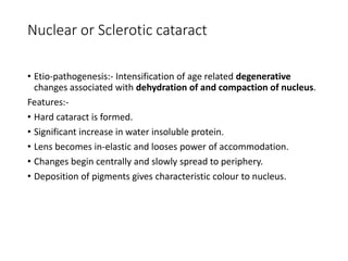Nuclear or Sclerotic cataract
• Etio-pathogenesis:- Intensification of age related degenerative
changes associated with dehydration of and compaction of nucleus.
Features:-
• Hard cataract is formed.
• Significant increase in water insoluble protein.
• Lens becomes in-elastic and looses power of accommodation.
• Changes begin centrally and slowly spread to periphery.
• Deposition of pigments gives characteristic colour to nucleus.
 