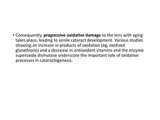 • Consequently, progressive oxidative damage to the lens with aging
takes place, leading to senile cataract development. Various studies
showing an increase in products of oxidation (eg, oxidized
glutathione) and a decrease in antioxidant vitamins and the enzyme
superoxide dismutase underscore the important role of oxidative
processes in cataractogenesis.
 