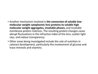 • Another mechanism involved is the conversion of soluble low-
molecular weight cytoplasmic lens proteins to soluble high
molecular weight aggregates, insoluble phases, and insoluble
membrane protein matrices. The resulting protein changes cause
abrupt fluctuations in the refractive index of the lens, scatter light
rays, and reduce transparency.
• Other areas being investigated include the role of nutrition in
cataract development, particularly the involvement of glucose and
trace minerals and vitamins.
 