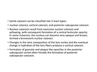 • Senile cataract can be classified into 3 main types:
• nuclear cataract, cortical cataract, and posterior subcapsular cataract.
• Nuclear cataracts result from excessive nuclear sclerosis and
yellowing, with consequent formation of a central lenticular opacity.
In some instances, the nucleus can become very opaque and brown,
termed a brunescent nuclear cataract.
• Changes in the ionic composition of the lens cortex and the eventual
change in hydration of the lens fibers produce a cortical cataract.
• Formation of granular and plaque-like opacities in the posterior
subcapsular cortex often heralds the formation of posterior
subcapsular cataracts
 