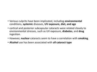• Various culprits have been implicated, including environmental
conditions, systemic diseases, UV exposure, diet, and age
• cortical and posterior subcapsular cataracts were related closely to
environmental stresses, such as UV exposure, diabetes, and drug
ingestion.
• However, nuclear cataracts seem to have a correlation with smoking.
• Alcohol use has been associated with all cataract type
 