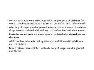 • cortical cataracts were associated with the presence of diabetes for
more than 5 years and increased serum potassium and sodium levels.
• A history of surgery under general anesthesia and the use of sedative
drugs were associated with reduced risks of senile cortical cataracts.
• Posterior subcapsular cataracts were associated with steroid use and
diabetes,
• while nuclear cataracts had significant correlations with calcitonin
and milk intake.
• Mixed cataracts were linked with a history of surgery under general
anesthesia.
 