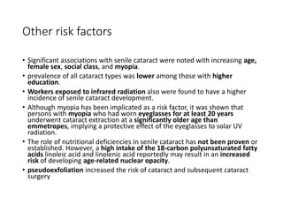 Other risk factors
• Significant associations with senile cataract were noted with increasing age,
female sex, social class, and myopia.
• prevalence of all cataract types was lower among those with higher
education.
• Workers exposed to infrared radiation also were found to have a higher
incidence of senile cataract development.
• Although myopia has been implicated as a risk factor, it was shown that
persons with myopia who had worn eyeglasses for at least 20 years
underwent cataract extraction at a significantly older age than
emmetropes, implying a protective effect of the eyeglasses to solar UV
radiation.
• The role of nutritional deficiencies in senile cataract has not been proven or
established. However, a high intake of the 18-carbon polyunsaturated fatty
acids linoleic acid and linolenic acid reportedly may result in an increased
risk of developing age-related nuclear opacity.
• pseudoexfoliation increased the risk of cataract and subsequent cataract
surgery
 