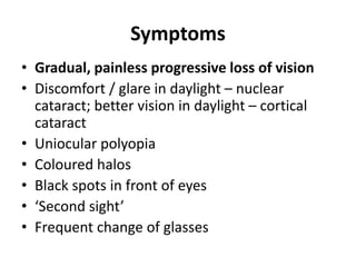Symptoms
• Gradual, painless progressive loss of vision
• Discomfort / glare in daylight – nuclear
cataract; better vision in daylight – cortical
cataract
• Uniocular polyopia
• Coloured halos
• Black spots in front of eyes
• ‘Second sight’
• Frequent change of glasses
 
