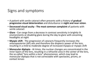 Signs and symptoms
• A patient with senile cataract often presents with a history of gradual
progressive visual deterioration and disturbance in night and near vision.
• Decreased visual acuity - The most common complaint of patients with
senile cataract
• Glare - Can range from a decrease in contrast sensitivity in brightly lit
environments or disabling glare during the day to glare with oncoming
headlights at night
• Myopic shift - The progression of cataracts frequently increases the
anteroposterior (AP) axis and therefore the diopteric power of the lens,
resulting in a mild to moderate degree of increased myopia or myopic shift
• Monocular diplopia - At times, the nuclear changes are concentrated in the
inner layers of the lens, resulting in a refractile area in the center of the lens,
the so called “lens within a lens” phenomenon, which may lead to
monocular diplopia that is not correctable with spectacles, prisms, or
contact lenses
 