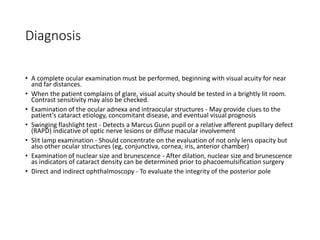 Diagnosis
• A complete ocular examination must be performed, beginning with visual acuity for near
and far distances.
• When the patient complains of glare, visual acuity should be tested in a brightly lit room.
Contrast sensitivity may also be checked.
• Examination of the ocular adnexa and intraocular structures - May provide clues to the
patient's cataract etiology, concomitant disease, and eventual visual prognosis
• Swinging flashlight test - Detects a Marcus Gunn pupil or a relative afferent pupillary defect
(RAPD) indicative of optic nerve lesions or diffuse macular involvement
• Slit lamp examination - Should concentrate on the evaluation of not only lens opacity but
also other ocular structures (eg, conjunctiva, cornea, iris, anterior chamber)
• Examination of nuclear size and brunescence - After dilation, nuclear size and brunescence
as indicators of cataract density can be determined prior to phacoemulsification surgery
• Direct and indirect ophthalmoscopy - To evaluate the integrity of the posterior pole
 