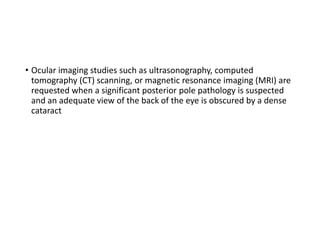 • Ocular imaging studies such as ultrasonography, computed
tomography (CT) scanning, or magnetic resonance imaging (MRI) are
requested when a significant posterior pole pathology is suspected
and an adequate view of the back of the eye is obscured by a dense
cataract
 